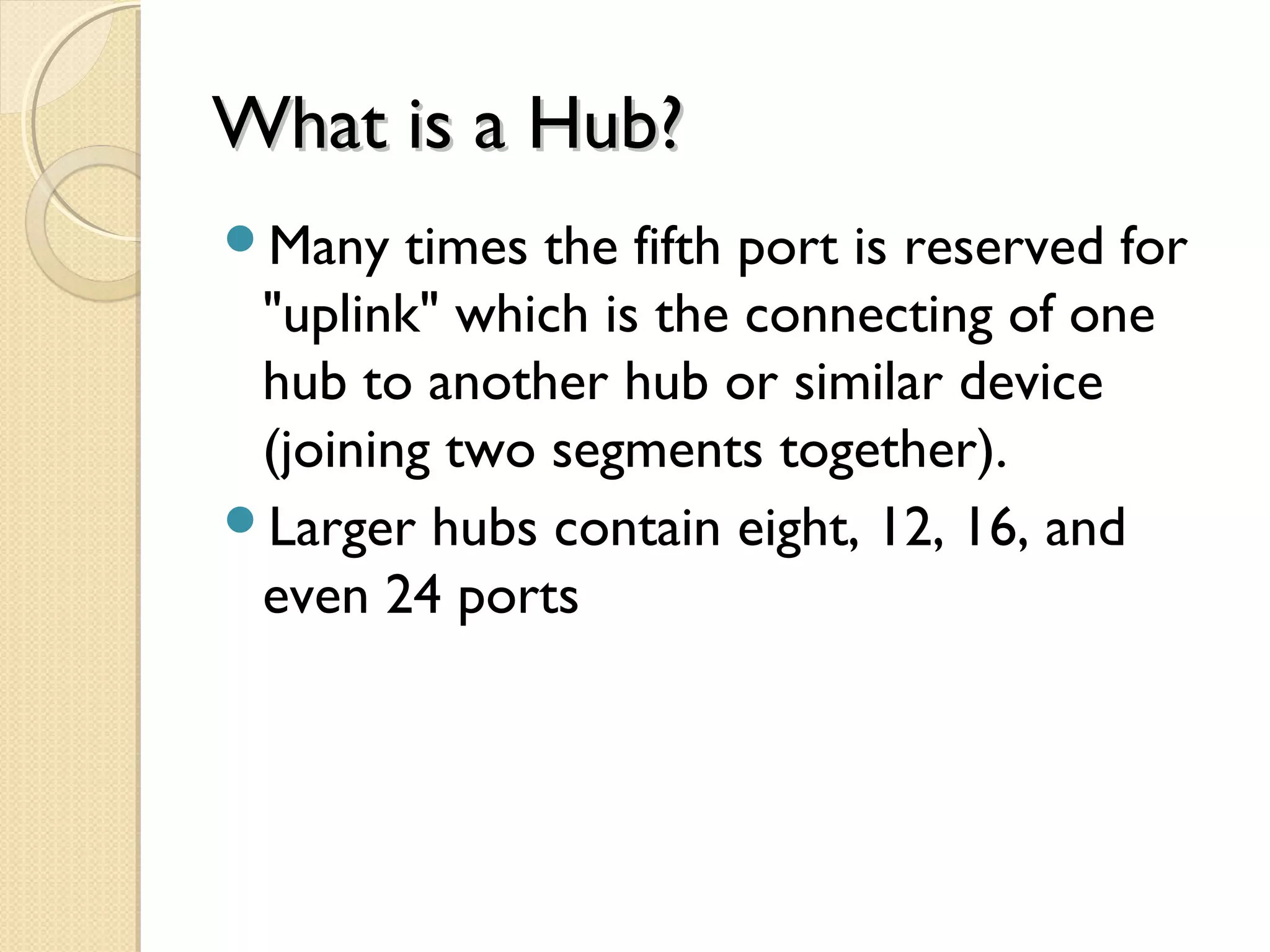 What is a Hub?What is a Hub?
Many times the fifth port is reserved for
"uplink" which is the connecting of one
hub to another hub or similar device
(joining two segments together).
Larger hubs contain eight, 12, 16, and
even 24 ports
 