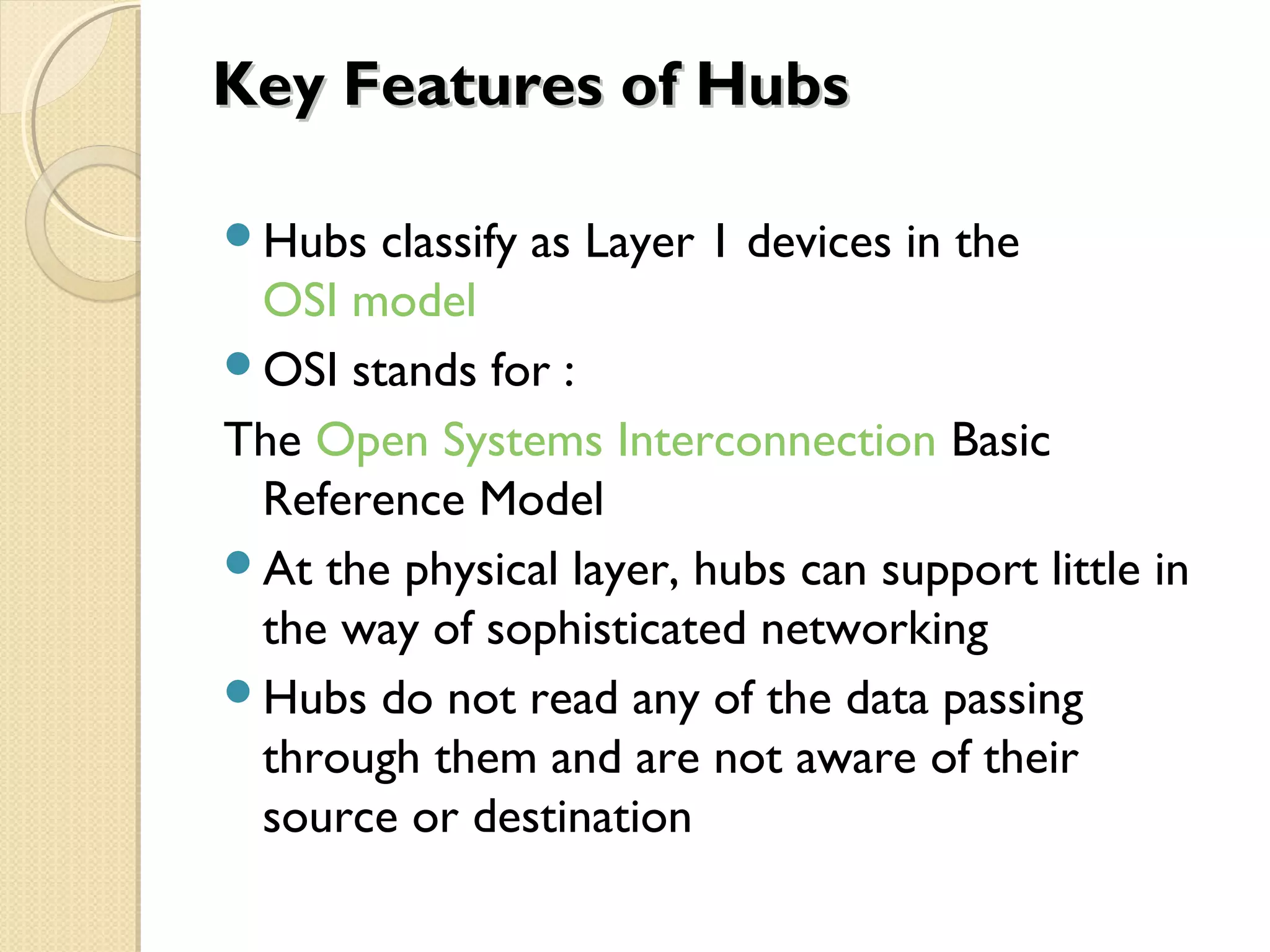 Key Features of HubsKey Features of Hubs
Hubs classify as Layer 1 devices in the
OSI model
OSI stands for :
The Open Systems Interconnection Basic
Reference Model
At the physical layer, hubs can support little in
the way of sophisticated networking
Hubs do not read any of the data passing
through them and are not aware of their
source or destination
 