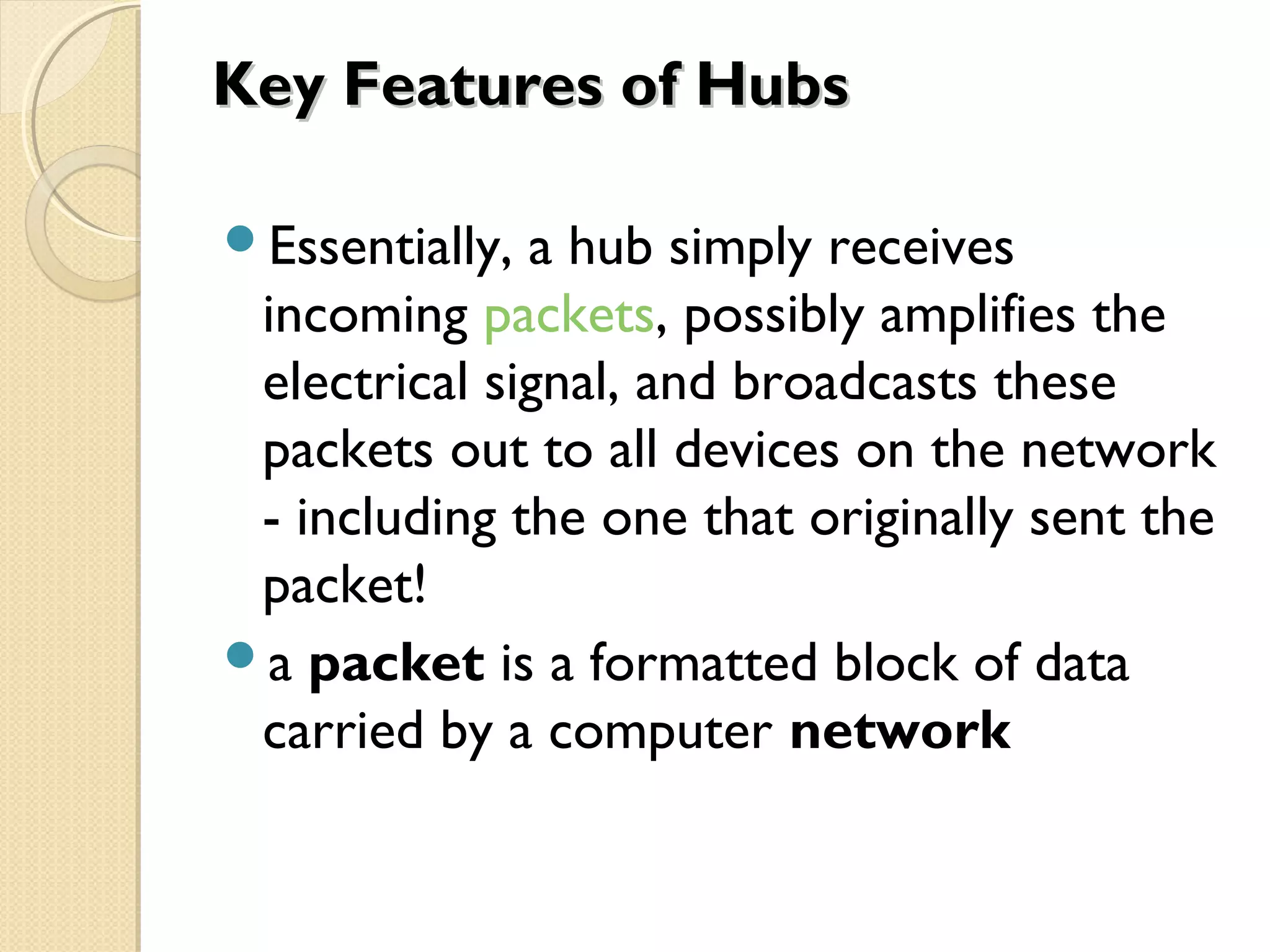 Key Features of HubsKey Features of Hubs
Essentially, a hub simply receives
incoming packets, possibly amplifies the
electrical signal, and broadcasts these
packets out to all devices on the network
- including the one that originally sent the
packet!
a packet is a formatted block of data
carried by a computer network
 