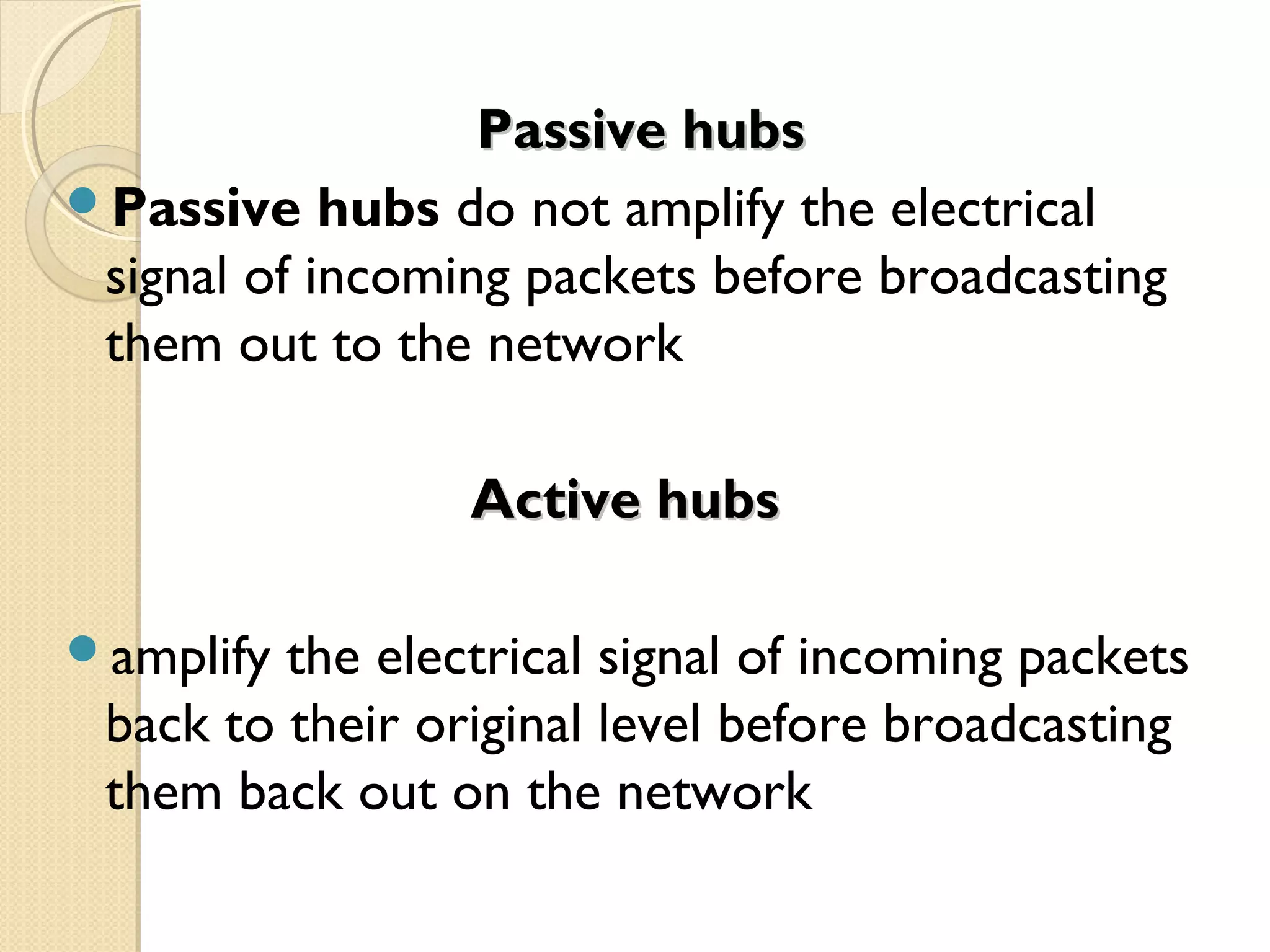 Passive hubsPassive hubs
Passive hubs do not amplify the electrical
signal of incoming packets before broadcasting
them out to the network
Active hubsActive hubs
amplify the electrical signal of incoming packets
back to their original level before broadcasting
them back out on the network
 
