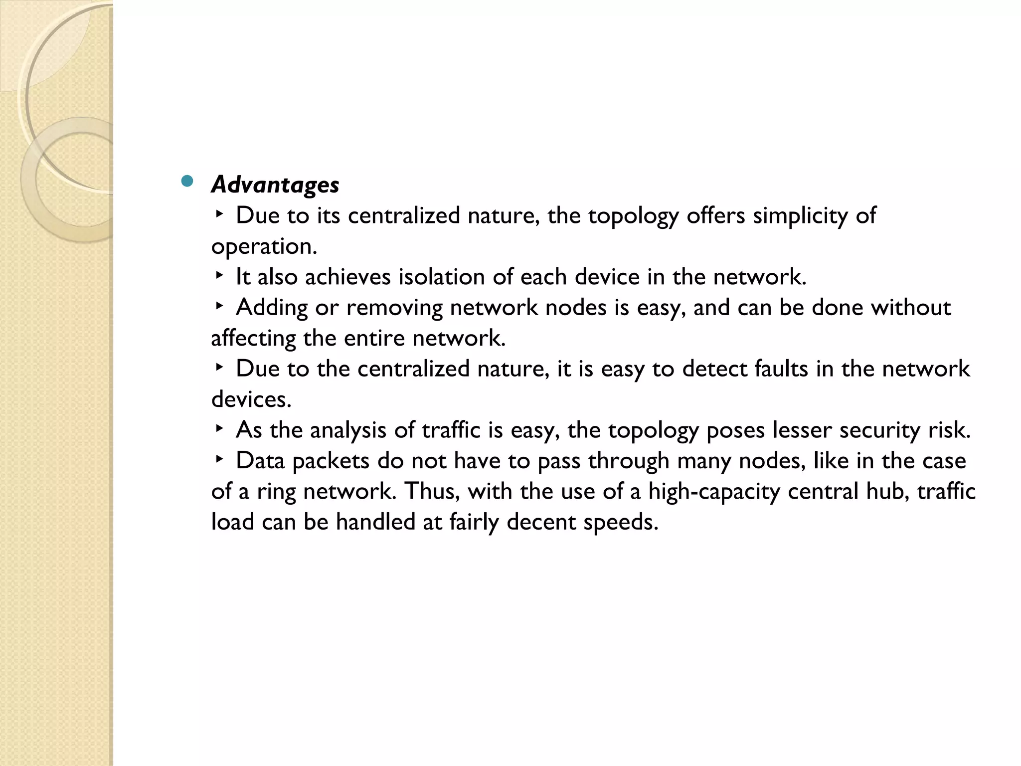  Advantages
▸ Due to its centralized nature, the topology offers simplicity of
operation.
▸ It also achieves isolation of each device in the network.
▸ Adding or removing network nodes is easy, and can be done without
affecting the entire network.
▸ Due to the centralized nature, it is easy to detect faults in the network
devices.
▸ As the analysis of traffic is easy, the topology poses lesser security risk.
▸ Data packets do not have to pass through many nodes, like in the case
of a ring network. Thus, with the use of a high-capacity central hub, traffic
load can be handled at fairly decent speeds.
 