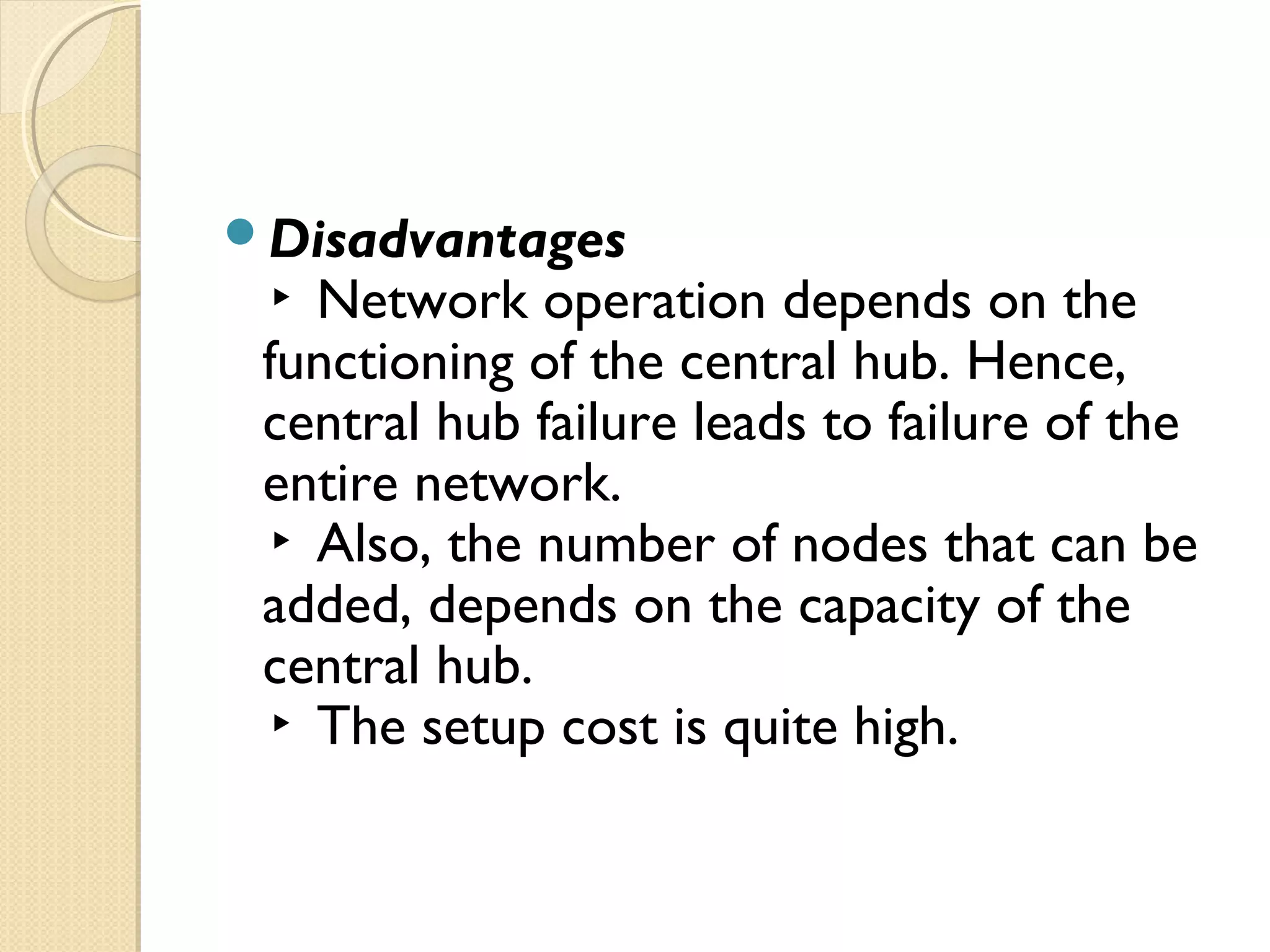 Disadvantages
▸ Network operation depends on the
functioning of the central hub. Hence,
central hub failure leads to failure of the
entire network.
▸ Also, the number of nodes that can be
added, depends on the capacity of the
central hub.
▸ The setup cost is quite high.
 