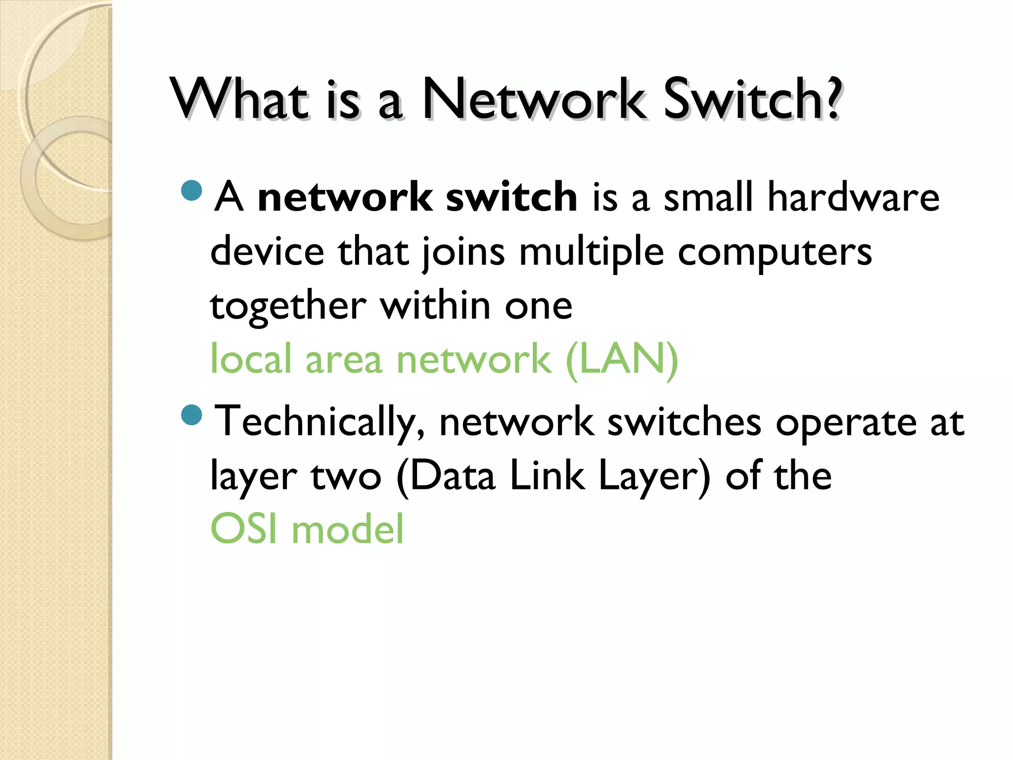 What is a Network Switch?What is a Network Switch?
A network switch is a small hardware
device that joins multiple computers
together within one
local area network (LAN)
Technically, network switches operate at
layer two (Data Link Layer) of the
OSI model
 