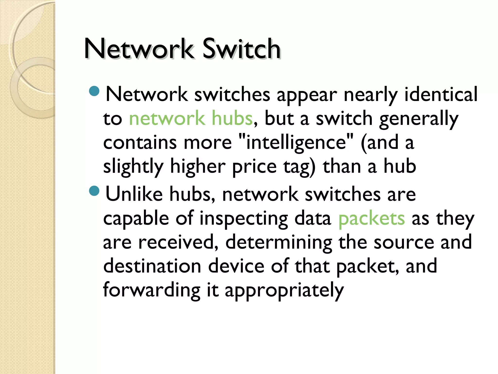 Network SwitchNetwork Switch
Network switches appear nearly identical
to network hubs, but a switch generally
contains more "intelligence" (and a
slightly higher price tag) than a hub
Unlike hubs, network switches are
capable of inspecting data packets as they
are received, determining the source and
destination device of that packet, and
forwarding it appropriately
 