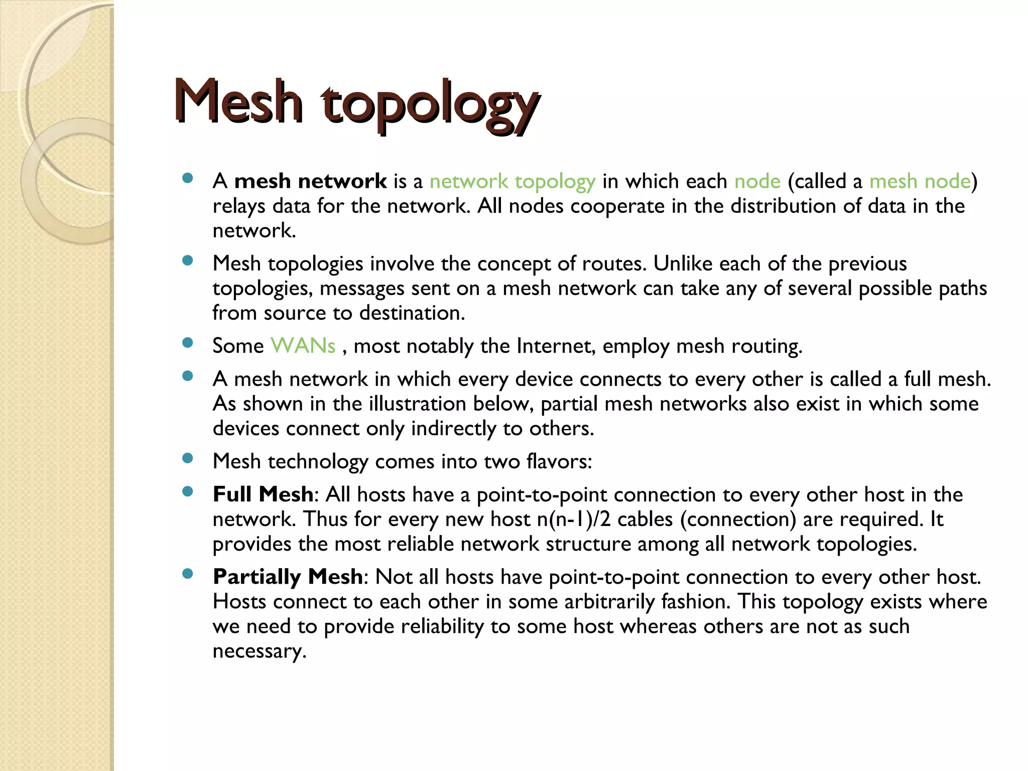 Mesh topologyMesh topology
 A mesh network is a network topology in which each node (called a mesh node)
relays data for the network. All nodes cooperate in the distribution of data in the
network.
 Mesh topologies involve the concept of routes. Unlike each of the previous
topologies, messages sent on a mesh network can take any of several possible paths
from source to destination.
 Some WANs , most notably the Internet, employ mesh routing.
 A mesh network in which every device connects to every other is called a full mesh.
As shown in the illustration below, partial mesh networks also exist in which some
devices connect only indirectly to others.
 Mesh technology comes into two flavors:
 Full Mesh: All hosts have a point-to-point connection to every other host in the
network. Thus for every new host n(n-1)/2 cables (connection) are required. It
provides the most reliable network structure among all network topologies.
 Partially Mesh: Not all hosts have point-to-point connection to every other host.
Hosts connect to each other in some arbitrarily fashion. This topology exists where
we need to provide reliability to some host whereas others are not as such
necessary.
 