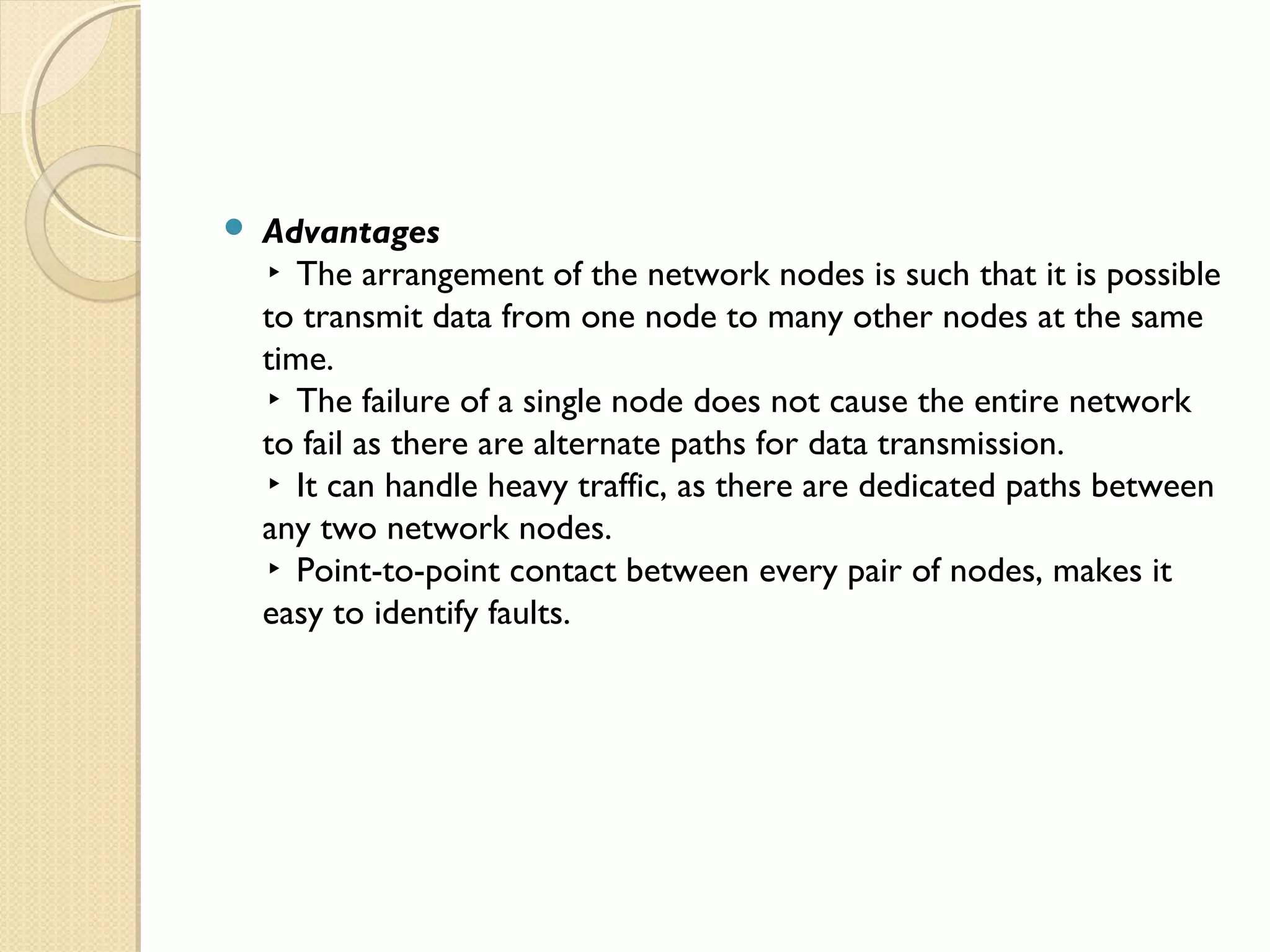  Advantages
▸ The arrangement of the network nodes is such that it is possible
to transmit data from one node to many other nodes at the same
time.
▸ The failure of a single node does not cause the entire network
to fail as there are alternate paths for data transmission.
▸ It can handle heavy traffic, as there are dedicated paths between
any two network nodes.
▸ Point-to-point contact between every pair of nodes, makes it
easy to identify faults.
 
