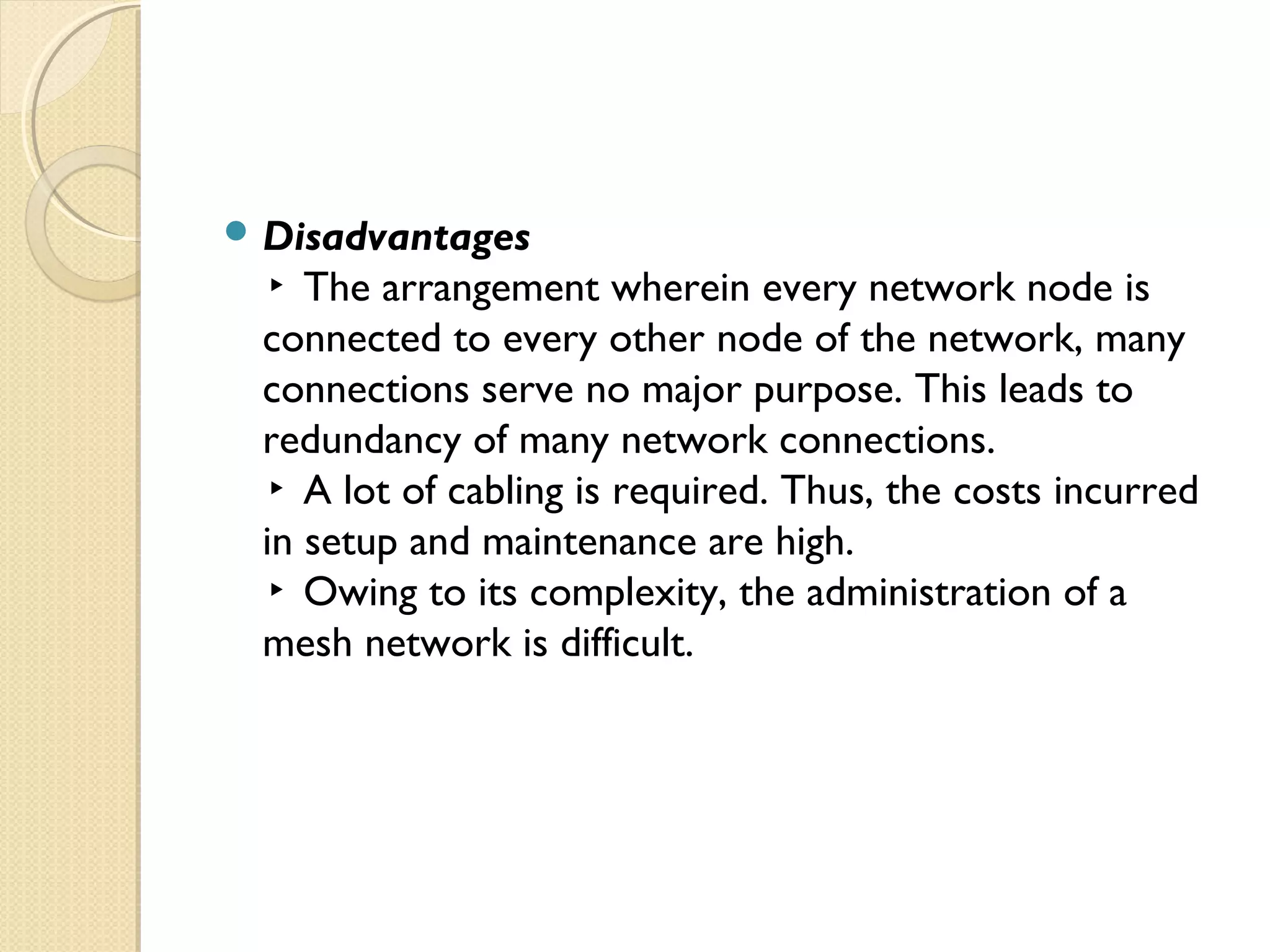  Disadvantages
▸ The arrangement wherein every network node is
connected to every other node of the network, many
connections serve no major purpose. This leads to
redundancy of many network connections.
▸ A lot of cabling is required. Thus, the costs incurred
in setup and maintenance are high.
▸ Owing to its complexity, the administration of a
mesh network is difficult.
 