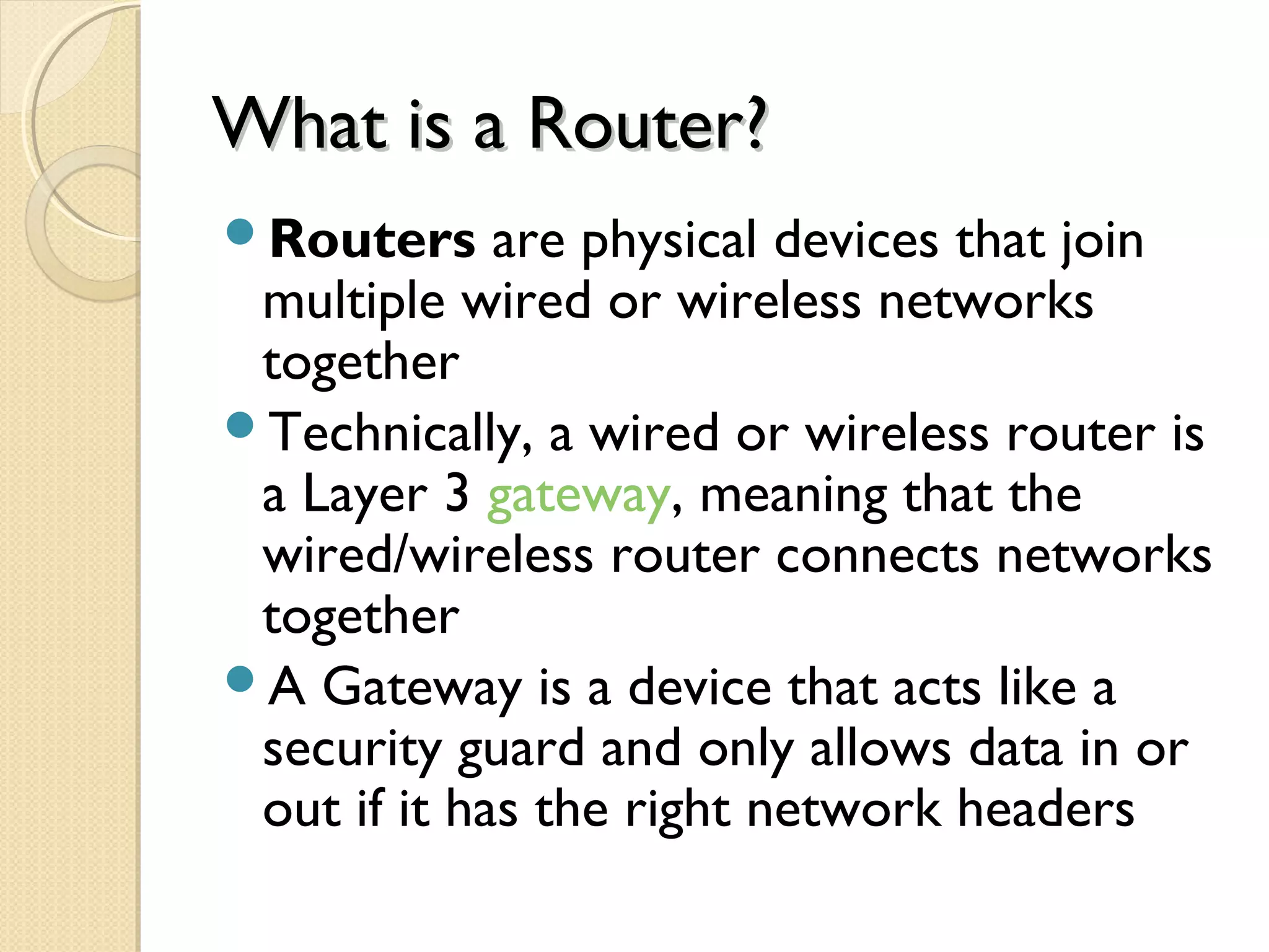 What is a Router?What is a Router?
Routers are physical devices that join
multiple wired or wireless networks
together
Technically, a wired or wireless router is
a Layer 3 gateway, meaning that the
wired/wireless router connects networks
together
A Gateway is a device that acts like a
security guard and only allows data in or
out if it has the right network headers
 