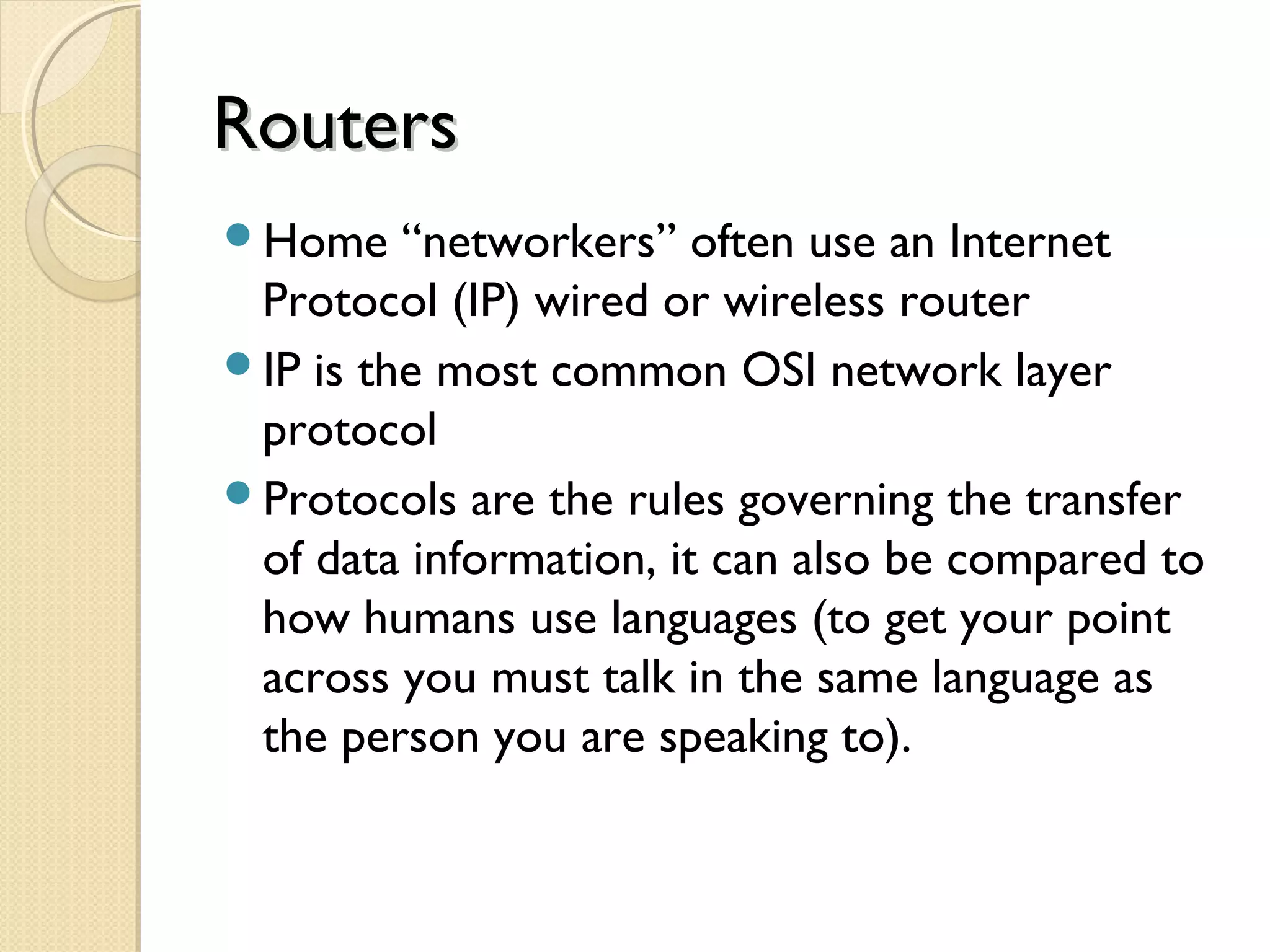 RoutersRouters
Home “networkers” often use an Internet
Protocol (IP) wired or wireless router
IP is the most common OSI network layer
protocol
Protocols are the rules governing the transfer
of data information, it can also be compared to
how humans use languages (to get your point
across you must talk in the same language as
the person you are speaking to).
 
