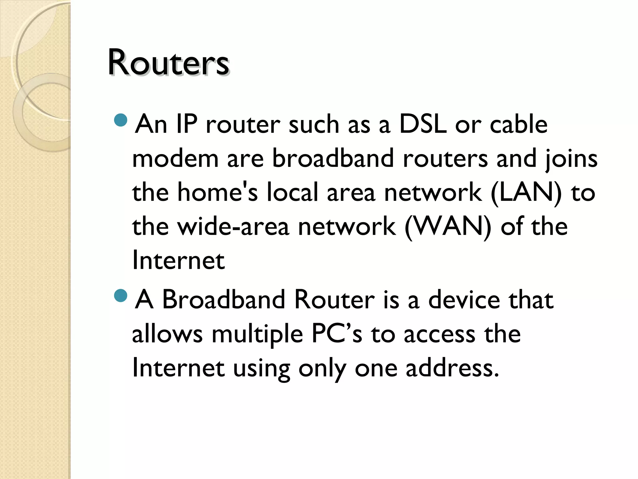 RoutersRouters
An IP router such as a DSL or cable
modem are broadband routers and joins
the home's local area network (LAN) to
the wide-area network (WAN) of the
Internet
A Broadband Router is a device that
allows multiple PC’s to access the
Internet using only one address.
 
