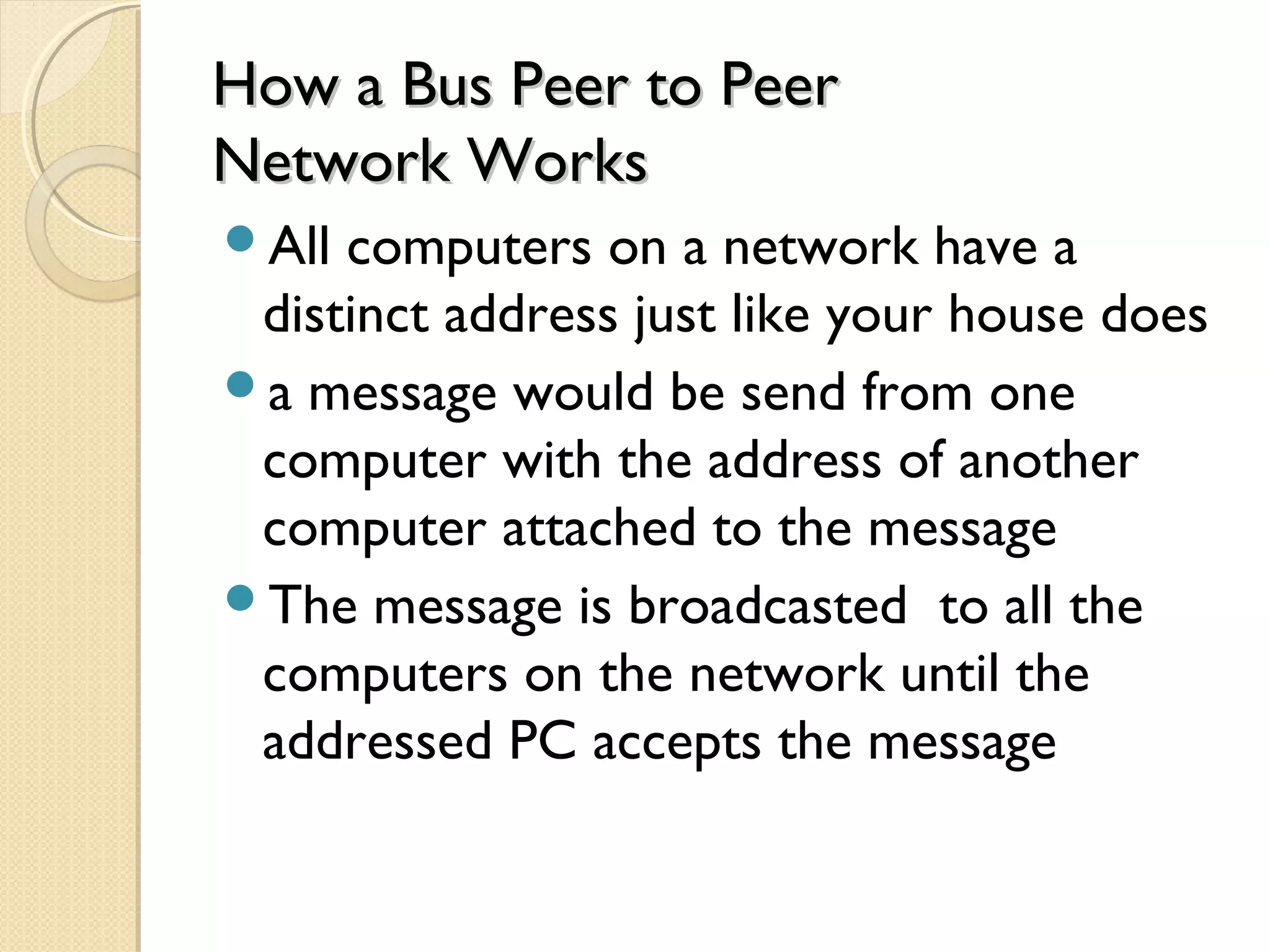 How a Bus Peer to PeerHow a Bus Peer to Peer
Network WorksNetwork Works
All computers on a network have a
distinct address just like your house does
a message would be send from one
computer with the address of another
computer attached to the message
The message is broadcasted to all the
computers on the network until the
addressed PC accepts the message
 