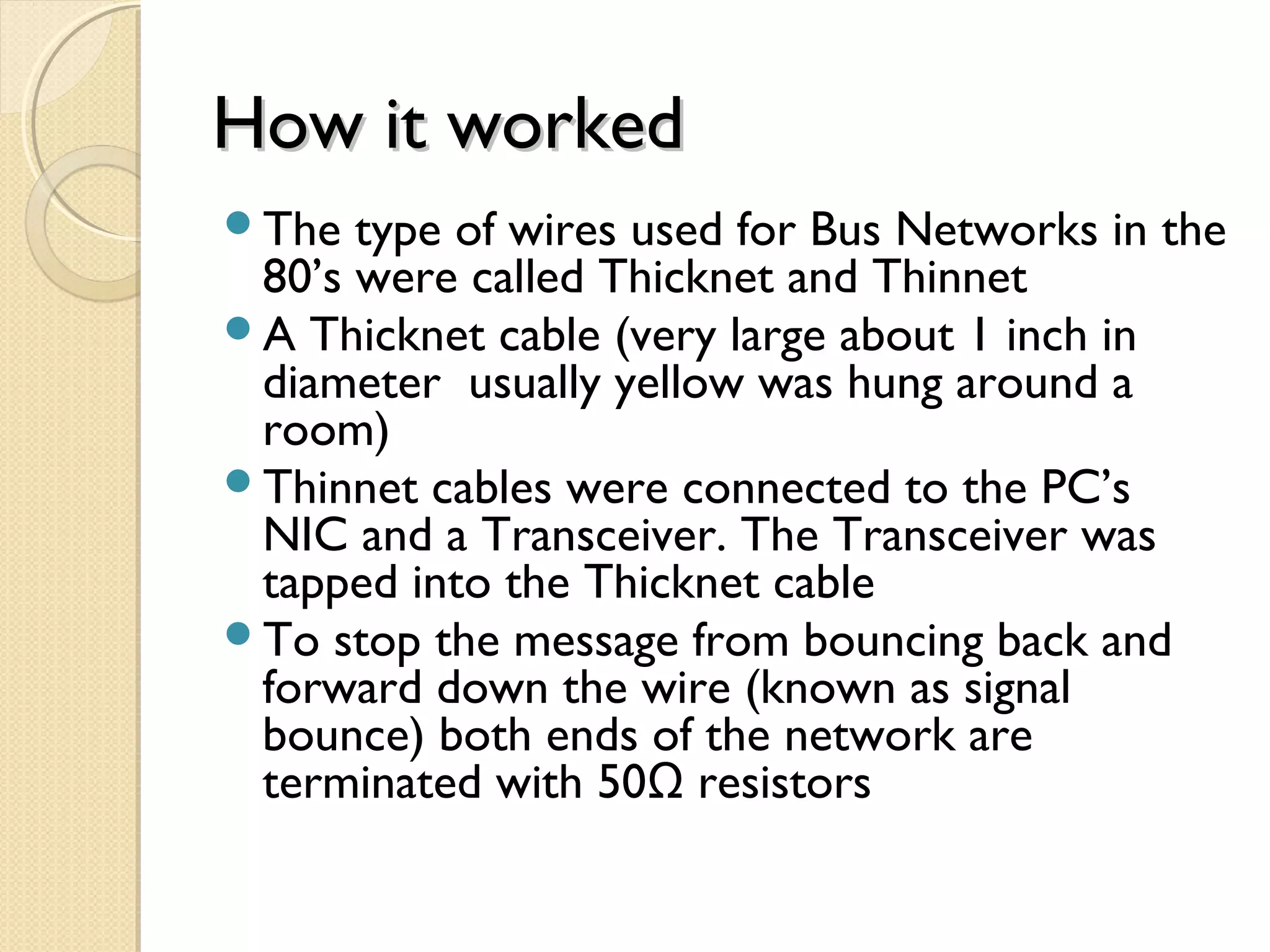 How it workedHow it worked
The type of wires used for Bus Networks in the
80’s were called Thicknet and Thinnet
A Thicknet cable (very large about 1 inch in
diameter usually yellow was hung around a
room)
Thinnet cables were connected to the PC’s
NIC and a Transceiver. The Transceiver was
tapped into the Thicknet cable
To stop the message from bouncing back and
forward down the wire (known as signal
bounce) both ends of the network are
terminated with 50 resistorsΩ
 