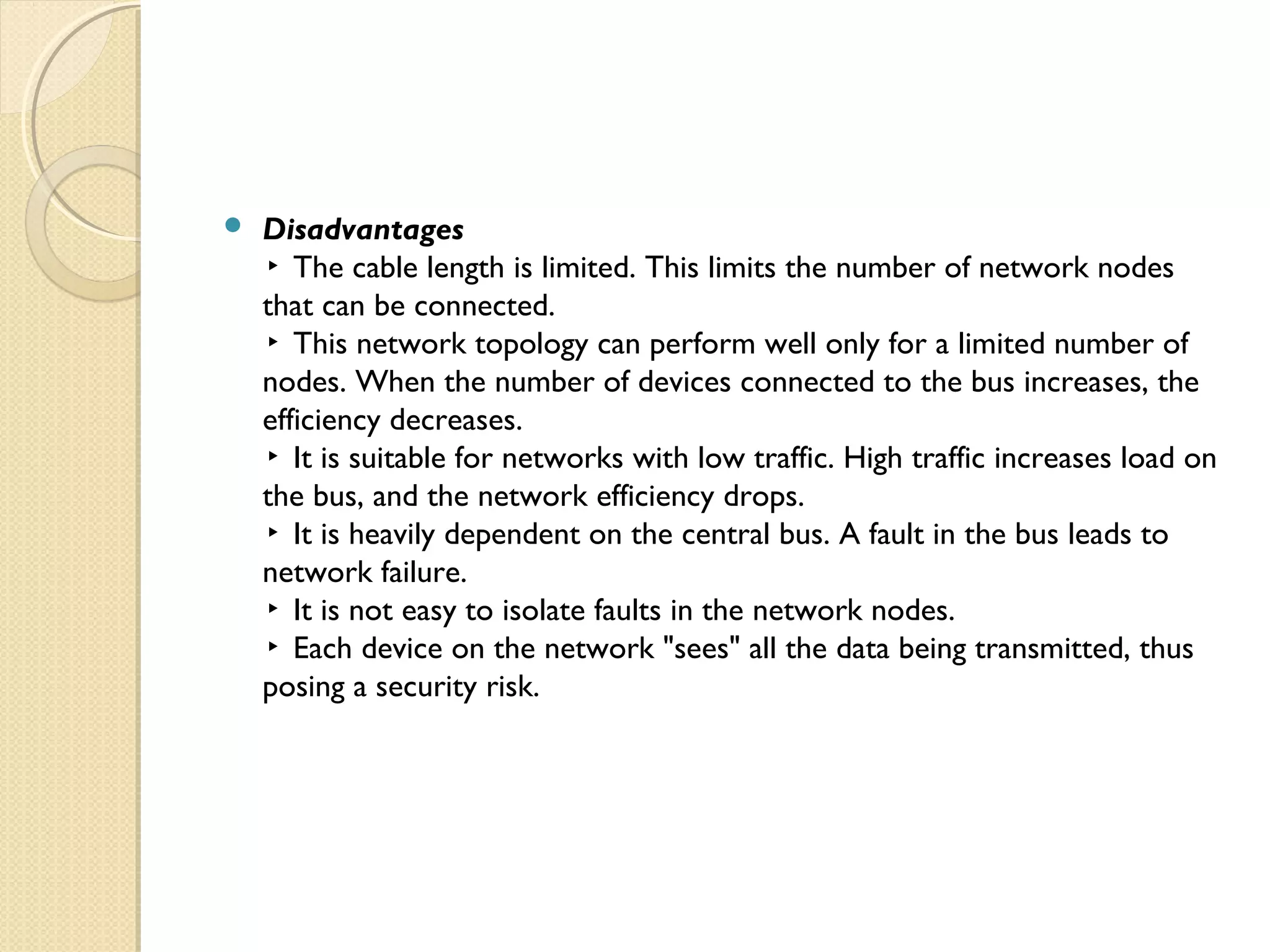  Disadvantages
▸ The cable length is limited. This limits the number of network nodes
that can be connected.
▸ This network topology can perform well only for a limited number of
nodes. When the number of devices connected to the bus increases, the
efficiency decreases.
▸ It is suitable for networks with low traffic. High traffic increases load on
the bus, and the network efficiency drops.
▸ It is heavily dependent on the central bus. A fault in the bus leads to
network failure.
▸ It is not easy to isolate faults in the network nodes.
▸ Each device on the network "sees" all the data being transmitted, thus
posing a security risk.
 