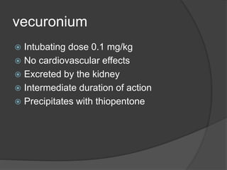 vecuronium
 Intubating dose 0.1 mg/kg
 No cardiovascular effects
 Excreted by the kidney
 Intermediate duration of action
 Precipitates with thiopentone
 