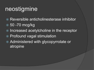 neostigmine
 Reversible anticholinesterase inhibitor
 50 -70 mcg/kg
 Increased acetylcholine in the receptor
 Profound vagal stimulation
 Administered with glycopyrrolate or
atropine
 