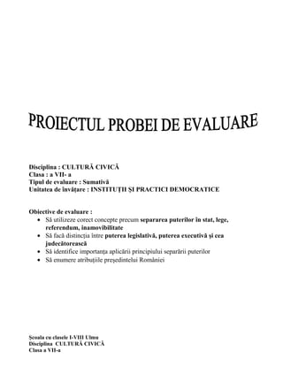 Disciplina : CULTURĂ CIVICĂ
Clasa : a VII- a
Tipul de evaluare : Sumativă
Unitatea de învăţare : INSTITUŢII ŞI PRACTICI DEMOCRATICE


Obiective de evaluare :
  • Să utilizeze corect concepte precum separarea puterilor în stat, lege,
     referendum, inamovibilitate
  • Să facă distincţia între puterea legislativă, puterea executivă şi cea
     judecătorească
  • Să identifice importanţa aplicării principiului separării puterilor
  • Să enumere atribuţiile preşedintelui României




Şcoala cu clasele I-VIII Ulmu
Disciplina CULTURĂ CIVICĂ
Clasa a VII-a
 