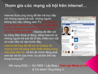 Tham gia các mạng xã hội trên internet… Internet được ông dùng để liên hệ trực tiếp với những người trẻ tuổi, những người không đọc báo, không xem TV, mà chỉ suốt ngày ở trên Internet, họ có những cộng đồng ảo như MySpace, Facebook và trò chuyện với nhau bằng tin nhắn. Obama đã đến với họ bằng điện thoại di động, bằng Internet và những người trẻ tuổi đã đi bầu nhiều hơn bất cứ cuộc bầu cử nào trước đây.Internet đã thay đổi tất cả và Obama đã chứng minh đó bằng cách chiến thắng trong một cuộc bầu cử. Và khi đó chính đảng phải xem lại vai trò của mình, họ sẽ làm thế nào trong tương lai?Nối mạng ADSL >  Gửi SMS > Lập Blog >Tham gia Mạng xã hội& Trở thành Tổng thống 