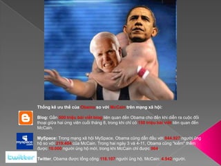 Thống kê ưu thế của Obama so với McCain trên mạng xã hội:Blog: Gần 500 triệu bài viết blog liên quan đến Obama cho đến khi diễn ra cuộc đối thoại giữa hai ứng viên cuối tháng 8, trong khi chỉ có 150 triệu bài viết liên quan đến McCain. MySpace: Trong mạng xã hội MySpace, Obama cũng dẫn đầu với 844.927 người ủng hộ so với 219.404 của McCain. Trong hai ngày 3 và 4-11, Obama cũng "kiếm" thêm được 10.000 người ủng hộ mới, trong khi McCain chỉ được 964. Twitter, Obama được tổng cộng 118.107 người ủng hộ, McCain: 4.942 người. 