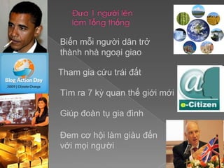 Đưa 1 người lên làm Tổng thốngBiến mỗi người dân trở thành nhà ngoại giaoTham gia cứu trái đấtTìm ra 7 kỳ quan thế giới mớiGiúp đoàn tụ gia đìnhĐem cơ hội làm giàu đếnvới mọi người