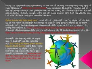 Không quá đột phá về công nghệ nhưng rất tươi mới về ý tưởng, việc ứng dụng công nghệ số vào một lĩnh vực "chuẩn mực và chính thống" như ngoại giao đã cho thấy nhiều kết quả rất hứa hẹn, đồng thời được đánh giá là phù hợp với môi trường dân số trẻ tại Việt Nam. Hơn thế nữa, do đòi hỏi về đầu tư kinh phí không cao nên "ngoại giao số" cũng thích hợp với điều kiện kinh tế tại các nước đang phát triển như Việt Nam .Đại sứ Anh tại Việt Nam Mark Kent chia sẻ về kinh nghiệm triển khai "ngoại giao số" của Anh. Dù chỉ mới ra đời và phát triển mạnh được vài thập kỷ, song giờ đây, Internet đã trở thành một phần không thể thiếu trong cuộc sống của rất nhiều người, và lĩnh vực ngoại giao cũng không phải là ngoại lệ. Ở Anh, blog là một phương tiện hữu dụng trong giao tiếp xã hội. Chúng tôi bắt đầu dùng nó nhiều hơn như một phương tiện để liên hệ trực tiếp với công dân. Ngày càng có nhiều bộ trưởng có blog riêng như Ngoại trưởng David MilibandPhát biểu khai mạc Hội thảo về "Ngoại giao Kỹ thuật số" vừa diễn ra tại Hà Nội, Thứ trưởng Bộ Ngoại giao Việt Nam Nguyễn Quốc Cường khẳng định: ’Trong kỷ nguyên số, ngoại giao không còn là lĩnh vực riêng của các nhà ngoại giao chuyên nghiệp nữa, mà ngoại giao nhân dân, hay ngoại giao công chúng đã trở thành những khái niệm ngày càng quen thuộc".