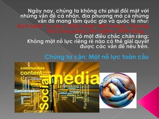 Ngày nay, chúng ta không chỉ phải đối mặt với những vấn đề cá nhân, địa phương mà cả những vấn đề mang tầm quốc gia và quốc tế như:Dịch bệnh, Tỵ nạn, Chiến tranh, Môi trường, Thương mại công bằng, Đói nghèo, Bình đẳng…Có một điều chắc chắn rằng: Không một nỗ lực riêng rẽ nào có thể giải quyết được các vấn đề nêu trên.Chúng ta cần: Một nỗ lực toàn cầu