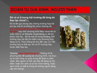 ĐOÀN TỤ GIA ĐÌNH, NGƯỜI THÂNĐã có ai ở trong hội trường đã từng ăn Kẹo lạc chưa?Đó là tên gọi chung cho những trường hợp trẻ em lạc nhà đi và không tìm được đường về. Có em rẽ đường đi mua kẹo, rồi lạc một mạch... 40 năm, nay nhờ chương trình Như chưa hề có cuộc chia ly và Website Haylentieng.vn đã tìm được cha mẹ... Đó là một số trong khoảng 300 trường hợp mà đội tìm kiếm của chương trình đang xử lý. Theo thống kê cho đến nay, cứ 100 trường hợp bị thất lạc, thì có 07 trường hợp thuộc diện Kẹo lạc.Website www.haylentieng.vn, "không chỉ là phương tiện để quảng bá chương trình, mà thực sự là một công cụ quan trọng để đoàn tụ thân nhân. Mọi người có thể vào đây để đăng ký tìm kiếm, hoặc tìm xem có ai tìm mình không, hoặc xem mình có biết ai trong số những người đang cần tìm không". 