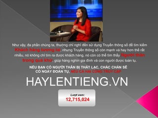 Như vậy, đa phần chúng ta, thường chỉ nghĩ đến sử dụng Truyền thông số để tìm kiếm Khách hàng tương lai, nhưng Truyền thông số còn mạnh và hay hơn thế rất nhiều, nó không chỉ tìm ra được khách hàng, nó còn có thể tìm thấy Người thân trong quá khứ, giúp hàng nghìn gia đình và con người được toàn tụ.NẾU BẠN CÓ NGƯỜI THÂN BỊ THẤT LẠC, CHẮC CHẮN SẼ CÓ NGÀY ĐOÀN TỤ, NẾU CẢ HAI CÙNG TRUY CẬPHAYLENTIENG.VN