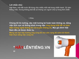 Lời nhắn nhủ:Việt Nam, một đất nước đã hứng chịu nhiều mất mát trong chiến tranh. 32 năm thống nhất, nhưng không phải tất cả những con người chia ly trong thời chiến đều đã được đoàn tụ. Và, nhiều người vẫn sống trong đợi mong, có thể đó là hy vọng gặp lại người thân mất tích, một ân nhân đã cưu mang mìnhtrong những năm tháng khó khăn, hay lãng mạn hơn là gặp lại người tình cũ do chiến tranh mà chưa tìm về được với nhau. Chúng tôi tin tưởng, vào một tương lai hoàn toàn không xa, bằng việc tích cực và thông minh trong việc ứng dụng triệt để và toàn diện Công nghệ thông tin và truyền thông số, Mọi gia đình Việt Nam đều sẽ được đoàn tụ.Mong các bạn hãy hưởng ứng cùng tôi cho ước vọng đó sớm trở thành hiện thực bằng việc cùng hô:“HÃYLÊNTIẾNG.VN”
