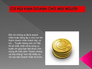 CƠ HỘI KINH DOANH CHO MỌI NGƯỜIĐối với những ai đã là doanh nhân hoặc đang ấp ủ ước mơ trở thành doanh nhân thành đạt, có ích… Truyền thông mới và Tiếp thị số chắc chắn sẽ là công cụ tuyệt vời giúp bạn đạt được ước mong đó một cách “nhanh chóng và nhẹ nhàng” hơn rất nhiều so với các bậc Doanh nhân đi trước.