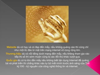 Websitedù có hay và có đẹp đến mấy, nếu không quảng cáo thì cũng chỉ như một ốc đảo bí mật trên mạng internet vô cùng rộng lớn.Thương hiệu dù có nổi tiếng dưới mạng đến mấy, nếu không tham gia vào tiếp thị số thì sớm muộn cũng bị các đối thủ khác vượt qua.Quốc gia dù có to lớn đến mấy nếu không biết tận dụng Internet để quảng bá và phát triển thì chẳng khác nào tự bịt mắt mình trước ánh sáng của Thế kỷ XXI - kỷ nguyên của công nghệ thông tin và internet.
