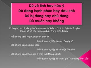 Dù vô tình hay hữu ýDù đang hạnh phúc hay đau khổDù bị động hay chủ độngDù muốn hay khôngChúng ta, tất cả, đang bước vào một thời đại mới, thời đại của Truyền thông số và các mạng xã hội. Trong thời đại đó:Mỗi chúng ta là một Công dân điện tửMỗi doanh nghiệp là một công ty sốMỗi chúng ta sẽ có một BlogMỗi doanh nghiệp sẽ có một WebsiteMỗi chúng ta sẽ tham gia ít nhất một Mạng xã hộiMỗi doanh nghiệp sẽ tham gia Thị trường toàn cầu