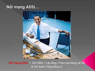 Nối mạng ADSL…Niềm vui của Obama sau khi nối xong mạng ADSLNối mạng ADSL >  Gửi SMS > Lập Blog >Tham gia Mạng xã hội& Trở thành Tổng thống 