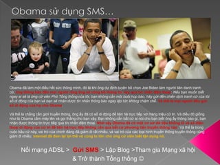 Obama sử dụng SMS…Obama đã làm một điều hết sức thông minh, đó là khi ông dự định tuyên bố chọn Joe Biden làm người liên danh tranh cử, ông thông báo đến mọi người rằng ông sẽ công bố thông tin này qua tin nhắn điện thoại: Nếu bạn muốn biết ngay ai sẽ là ứng cử viên Phó Tổng thống của tôi, bạn không cần một buổi họp báo, hãy gửi đến chiến dịch tranh cử của tôi số di động của bạn và bạn sẽ nhận được tin nhắn thông báo ngay lập tức không chậm chễ. Và thế là mọi người đều gửi số di động của họ cho Obama.Và thế là chẳng cần giới truyền thông, ông ấy đã có số di động để liên hệ trực tiếp với hàng triệu cử tri. Và điều đó giống như là Obama cầm máy lên và gọi thẳng cho bạn vậy. Bạn không cần bất cứ ai nói cho bạn biết ông ấy thông báo gì, bạn nhận được thông tin trực tiếp qua tin nhắn điện thoại. Nhờ vậy Obama đã có một cơ sở dữ liệu khổng lồ về số điện thoại di động của cử tri đế liên hệ trực tiếp không cần qua bất cứ phương tiện truyền thông nào. Và thế là trong cuộc bầu cử này, vai trò của chính đảng đã giảm đi rất nhiều, và vai trò của các loại hình truyền thông truyền thống cũng giảm đi nhiều. Internet đã đem lại lợi thế vô cùng to lớn cho ứng cử viên biết tận dụng nó.Nối mạng ADSL >  Gửi SMS > Lập Blog >Tham gia Mạng xã hội& Trở thành Tổng thống 