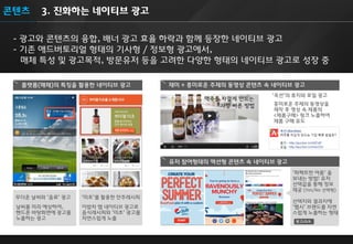 3. 진화하는 네이티브 광고 
- 광고와 콘텐츠의 융합, 배너 광고 효율 하락과 함께 등장한 네이티브 광고 - 기존 애드버토리얼 형태의 기사형 / 정보형 광고에서, 매체 특성 및 광고목적, 방문유저 등을 고려한 다양한 형태의 네이티브 광고로 성장 중 
콘텐츠 
플랫폼(매체)의 특징을 활용한 네이티브 광고 
‘미초’를 활용한 안주레시피 
이밥차 앱 네이티브 광고로 음식레시피와 ‘미초’ 광고를 자연스럽게 노출 
무더운 날씨와 ‘음료’ 광고 
날씨를 미리 예상하여, 핸드폰 바탕화면에 광고를 노출하는 광고 
재미 + 흥미로운 주제의 동영상 콘텐츠 속 네이티브 광고 
유저 참여형태의 액션형 콘텐츠 속 네이티브 광고 
◀ 
‘옥션’의 휴지와 포일 광고 
‘퍼펙트한 여름’ 을 보내는 방법! 유저 선택값을 통해 정보 제공 (Yes/No 선택형) 선택지와 결과지에 ‘펩시’ 브랜드를 자연 스럽게 노출하는 형태 
흥미로운 주제의 동영상을 제작 후 영상 속 제품의 <제품구매> 링크 노출하여 제품 구매 유도 
광고click  