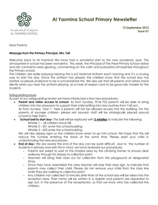 Al Yasmina School Primary Newsletter
                                                                                    13 September 2012
                                                                                              Issue 01



Dear Parents,

Message from the Primary Principal, Mrs. Tait

Welcome back to Al Yasmina! We have had a wonderful start to the new academic year. The
atmosphere in school has been wonderful. This week, the Principal of The Pearl Primary School visited
and her comments were glowing, commenting on the calm and purposeful atmosphere throughout
the Primary school.
The children are really enjoying hearing the U.A.E National Anthem each morning and it‟s a rousing
way to start the day. Once the anthem has played, the children know that the school day has
started, so please endeavor to be in school before this. We also ask that all parents and visitors stand
silently when you hear the anthem playing, as a mark of respect and to be good role models for the
students.

Safeguarding Issues
As part of our safeguarding review we have introduced a few new procedures:
    Parent and visitor access to school- As from Sunday, FS1& FS2 parents will be able to bring
       children into the classroom to support their child settling into new routines from 7:45 am.
       As from Sunday, Year 1- Year 6 parents will not be allowed access into the building. For the
       parents of younger children, please rest assured- staff will be strategically placed around
       school to help them.
        School bell to start day- The bell will be replaced with 3 whistles to indicate the following:
              Whistle 1 - all children stand still
              Whistle 2 – KS1 enter the school building
              Whistle 3 – KS2 enter the school building
       We will also display signs so the children know when to go into school. We hope that this will
       reduce the number entering the doors at the same time. Please assist your child in
       understanding the new procedures.
    End of day- We are aware the end of the day can be quite difficult, due to the number of
       students in primary and with this in mind, we have reviewed our procedures.
           - Parents are asked to wait at the shaded area by the climbing frames to ensure clear
              walkway through for classes to collection point.
           - Teachers will bring their class out for collection from the playground at designated
              times.
           - Once they have assembled the class teacher will raise their class sign, to indicate that
              parents may collect their child. Please do not remove your child from the class line
              whilst they are walking to collection point.
           - Any children not collected 10 minutes after finish of the school day will be taken into the
              reception area. Their name will be written in a register and parents are requested to
              sign out, in the presence of the receptionists, so that we know who has collected the
              children.
 