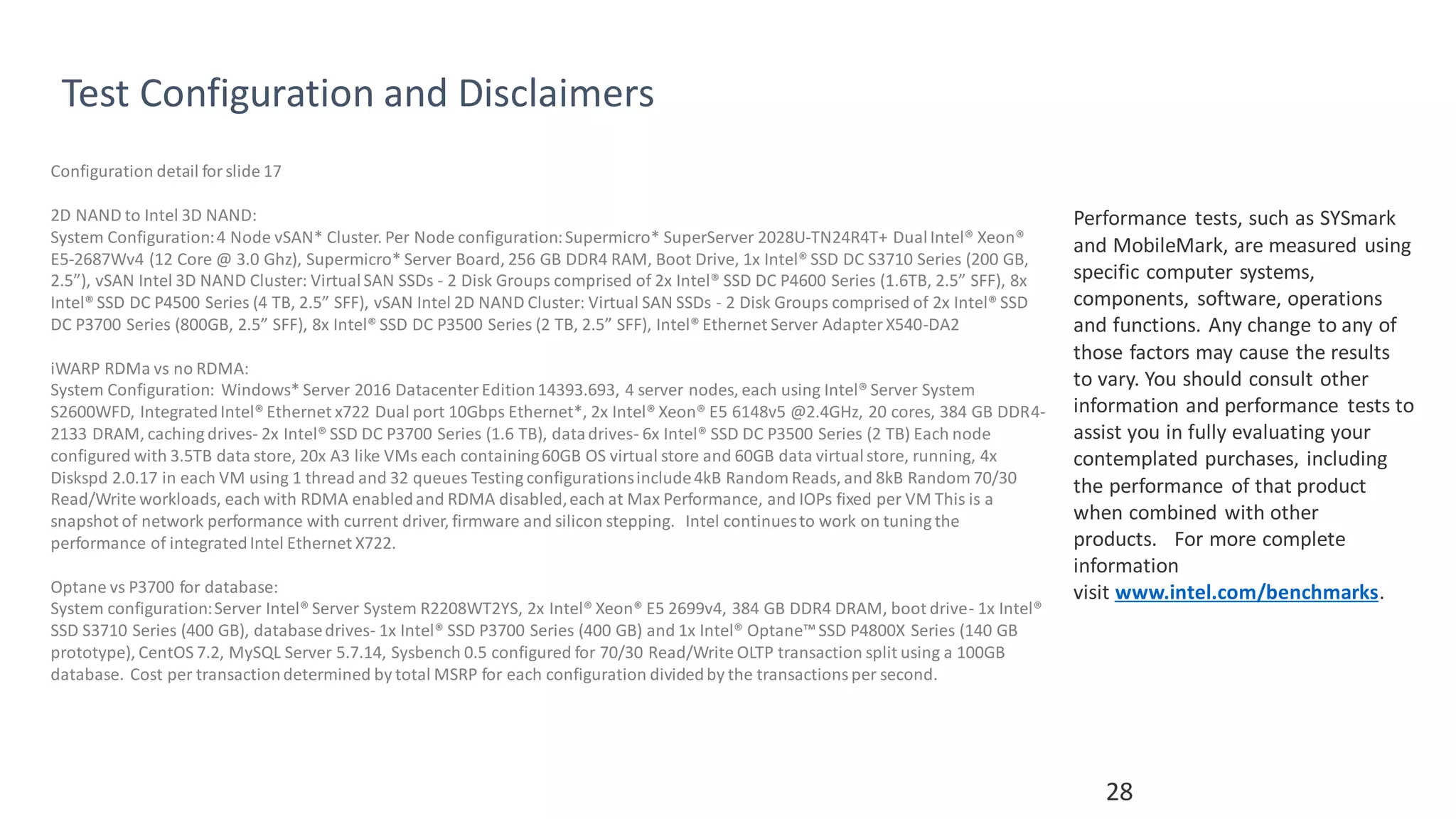 28
Test Configuration and Disclaimers
Performance tests, such as SYSmark
and MobileMark, are measured using
specific computer systems,
components, software, operations
and functions. Any change to any of
those factors may cause the results
to vary. You should consult other
information and performance tests to
assist you in fully evaluating your
contemplated purchases, including
the performance of that product
when combined with other
products. For more complete
information
visit www.intel.com/benchmarks.
Configuration detail forslide 17
2D NAND to Intel 3D NAND:
System Configuration:4 Node vSAN* Cluster. Per Node configuration:Supermicro* SuperServer 2028U-TN24R4T+ DualIntel® Xeon®
E5-2687Wv4 (12 Core @ 3.0 Ghz), Supermicro* Server Board, 256 GB DDR4 RAM, Boot Drive, 1x Intel® SSD DC S3710 Series (200 GB,
2.5”), vSAN Intel 3D NAND Cluster: VirtualSAN SSDs - 2 Disk Groups comprised of 2x Intel® SSD DC P4600 Series (1.6TB, 2.5” SFF), 8x
Intel® SSD DC P4500 Series (4 TB, 2.5” SFF), vSAN Intel 2D NAND Cluster: Virtual SAN SSDs - 2 Disk Groups comprised of 2x Intel® SSD
DC P3700 Series (800GB, 2.5” SFF), 8x Intel® SSD DC P3500 Series (2 TB, 2.5” SFF), Intel® Ethernet Server Adapter X540-DA2
iWARP RDMa vs no RDMA:
System Configuration: Windows* Server 2016 Datacenter Edition14393.693, 4 server nodes, each using Intel® Server System
S2600WFD, IntegratedIntel® Ethernet x722 Dual port 10Gbps Ethernet*, 2x Intel® Xeon® E5 6148v5 @2.4GHz, 20 cores, 384 GB DDR4-
2133 DRAM, caching drives- 2x Intel® SSD DC P3700 Series (1.6 TB), datadrives- 6x Intel® SSD DC P3500 Series (2 TB) Each node
configured with 3.5TB data store, 20x A3 like VMs each containing60GB OS virtual store and 60GB data virtualstore, running, 4x
Diskspd 2.0.17 in each VM using 1 thread and 32 queues Testing configurationsinclude4kB Random Reads, and 8kB Random 70/30
Read/Write workloads, each with RDMA enabledand RDMA disabled,each at Max Performance, and IOPs fixed per VM This is a
snapshot of network performance with current driver, firmware and silicon stepping. Intel continuesto work on tuning the
performance of integratedIntel Ethernet X722.
Optane vs P3700 for database:
System configuration:Server Intel® Server System R2208WT2YS, 2x Intel® Xeon® E5 2699v4, 384 GB DDR4 DRAM, boot drive- 1x Intel®
SSD S3710 Series (400 GB), databasedrives- 1x Intel® SSD P3700 Series (400 GB) and 1x Intel® Optane™SSD P4800X Series (140 GB
prototype), CentOS 7.2, MySQL Server 5.7.14, Sysbench 0.5 configured for 70/30 Read/Write OLTP transaction split using a 100GB
database. Cost per transactiondetermined by total MSRP for each configuration dividedby the transactionsper second.
 
