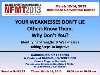 YOUR WEAKNESSES DON’T LIE 
Others Know Them. 
Why Don’t You? 
Identifying Strengths & Weaknesses 
Taking Steps To Improve 
HARRISBURG BIZ LEADERS 
A Venture of BARBUSH ENTERPRISES 
James Eugene Barbush 
Professional Engineer, Speaker, & Writer 
in Leadership Development 
March 12-14, 2013 
Baltimore Convention Center 
Session No R2.21 Thurs. March 14, 2013 10:00 am to 10:50 a1m 
 