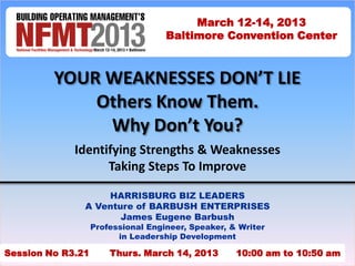 March 12-14, 2013
                                    Baltimore Convention Center



         YOUR WEAKNESSES DON’T LIE
             Others Know Them.
              Why Don’t You?
             Identifying Strengths & Weaknesses
                   Taking Steps To Improve

                   HARRISBURG BIZ LEADERS
               A Venture of BARBUSH ENTERPRISES
                      James Eugene Barbush
                   Professional Engineer, Speaker, & Writer
                         in Leadership Development

Session No R3.21       Thurs. March 14, 2013        10:00 am to 10:50 am
                                                                       1
 