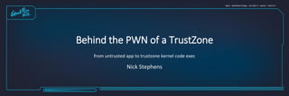 Behind the PWN of a TrustZone
from untrusted app to trustzone kernel code exec
Nick Stephens
 