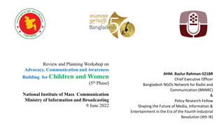Review and Planning Workshop on
Advocacy, Communication and Awareness
Building for Children and Women
(5th Phase)
National Institute of Mass Communication
Ministry of Information and Broadcasting
9 June 2022
AHM. Bazlur Rahman-S21BR
Chief Executive Officer
Bangladesh NGOs Network for Radio and
Communication (BNNRC)
&
Policy Research Fellow
Shaping the Future of Media, Information &
Entertainment in the Era of the Fourth Industrial
Revolution (4th IR)
 