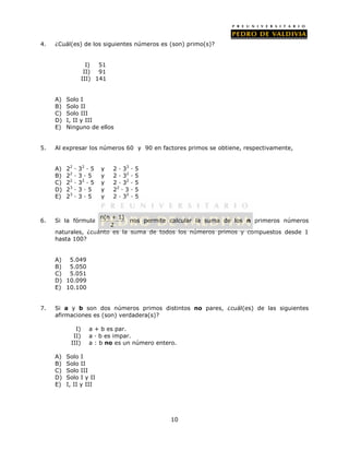 4. ¿Cuál(es) de los siguientes números es (son) primo(s)? 
10 
I) 51 
II) 91 
III) 141 
A) Solo I 
B) Solo II 
C) Solo III 
D) I, II y III 
E) Ninguno de ellos 
5. Al expresar los números 60 y 90 en factores primos se obtiene, respectivamente, 
A) 22 ∙ 32 ∙ 5 y 2 ∙ 33 ∙ 5 
B) 22 ∙ 3 ∙ 5 y 2 ∙ 32 ∙ 5 
C) 22 ∙ 32 ∙ 5 y 2 ∙ 32 ∙ 5 
D) 23 ∙ 3 ∙ 5 y 22 ∙ 3 ∙ 5 
E) 23 ∙ 3 ∙ 5 y 2 ∙ 32 ∙ 5 
6. Si la fórmula n(n + 1) 
2 
nos permite calcular la suma de los n primeros números 
naturales, ¿cuánto es la suma de todos los números primos y compuestos desde 1 
hasta 100? 
A) 5.049 
B) 5.050 
C) 5.051 
D) 10.099 
E) 10.100 
7. Si a y b son dos números primos distintos no pares, ¿cuál(es) de las siguientes 
afirmaciones es (son) verdadera(s)? 
I) a + b es par. 
II) a · b es impar. 
III) a : b no es un número entero. 
A) Solo I 
B) Solo II 
C) Solo III 
D) Solo I y II 
E) I, II y III 
 
