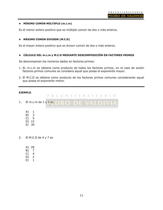 11 
 MÍNIMO COMÚN MÚLTIPLO (m.c.m) 
Es el menor entero positivo que es múltiplo común de dos o más enteros. 
 MÁXIMO COMÚN DIVISOR (M.C.D) 
Es el mayor entero positivo que es divisor común de dos o más enteros. 
 CÁLCULO DEL m.c.m y M.C.D MEDIANTE DESCOMPOSICIÓN EN FACTORES PRIMOS 
Se descomponen los números dados en factores primos: 
1. EL m.c.m se obtiene como producto de todos los factores primos, en el caso de existir 
factores primos comunes se considera aquel que posea el exponente mayor. 
2. El M.C.D se obtiene como producto de los factores primos comunes considerando aquel 
que posea el exponente menor. 
EJEMPLO 
1. El m.c.m de 3 y 5 es 
A) 1 
B) 3 
C) 5 
D) 15 
E) 30 
2. El M.C.D de 4 y 7 es 
A) 28 
B) 7 
C) 4 
D) 2 
E) 1 
 