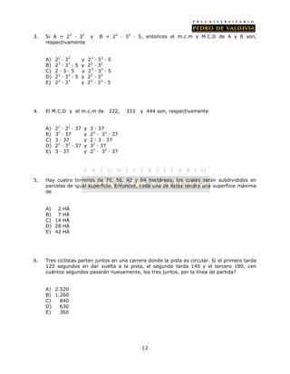 3. Si A = 23 · 32 y B = 22 · 33 · 5, entonces el m.c.m y M.C.D de A y B son, 
12 
respectivamente 
A) 22 · 32 y 23 · 33 · 5 
B) 23 · 33 · 5 y 22 · 32 
C) 2 · 3 · 5 y 23 · 33 · 5 
D) 23 · 33 · 5 y 22 · 33 
E) 22 · 33 y 23 · 33 · 5 
4. El M.C.D y el m.c.m de 222, 333 y 444 son, respectivamente 
A) 22 · 32 · 37 y 3 · 37 
B) 32 · 37 y 22 · 32 · 37 
C) 3 · 37 y 2 · 3 · 37 
D) 22 · 32 · 37 y 32 · 37 
E) 3 · 37 y 22 · 32 · 37 
5. Hay cuatro terrenos de 70, 56, 42 y 84 hectáreas, los cuales serán subdivididos en 
parcelas de igual superficie. Entonces, cada una de éstas tendrá una superficie máxima 
de 
A) 2 HÁ 
B) 7 HÁ 
C) 14 HÁ 
D) 28 HÁ 
E) 42 HÁ 
6. Tres ciclistas parten juntos en una carrera donde la pista es circular. Si el primero tarda 
120 segundos en dar vuelta a la pista, el segundo tarda 140 y el tercero 180, ¿en 
cuántos segundos pasarán nuevamente, los tres juntos, por la línea de partida? 
A) 2.520 
B) 1.260 
C) 840 
D) 630 
E) 360 
 