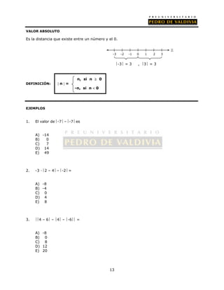 VALOR ABSOLUTO 
Es la distancia que existe entre un número y el 0. 
13 
n, si n  0 
DEFINICIÓN:  n  = 
-n, si n  0 
EJEMPLOS 
1. El valor de -7 – -7 es 
A) -14 
B) 0 
C) 7 
D) 14 
E) 49 
2. -3 · 2 – 4 – -2 = 
A) -8 
B) -4 
C) 0 
D) 4 
E) 8 
3. 4 – 6 – 4 – -6 = 
A) -8 
B) 0 
C) 8 
D) 12 
E) 20 
-3 -2 -1 0 1 2 3 
 
-3 = 3 , 3 = 3 
 