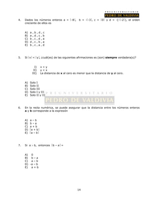4. Dados los números enteros a = -8, b = --3, c = 0 y d = -(--2), el orden 
14 
creciente de ellos es 
A) a , b , d , c 
B) a , d , c , b 
C) b , c , d , a 
D) d , c , b , a 
E) b , c , a , d 
5. Si x < y, ¿cuál(es) de las siguientes afirmaciones es (son) siempre verdadera(s)? 
I) x < y 
II) y < x 
III) La distancia de x al cero es menor que la distancia de y al cero. 
A) Solo I 
B) Solo II 
C) Solo III 
D) Solo I y III 
E) Solo II y III 
6. En la recta numérica, se puede asegurar que la distancia entre los números enteros 
a y b corresponde a la expresión 
A) a – b 
B) b – a 
C) a + b 
D) a + b 
E) a – b 
7. Si a  b, entonces b – a = 
A) 0 
B) b – a 
C) a – b 
D) -a – b 
E) a + b 
 