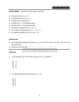 DEFINICIONES: Sea n un número entero, entonces: 
3 
 El sucesor de n es (n + 1). 
 El antecesor de n es (n – 1). 
 El entero 2n es siempre par. 
 El entero (2n – 1) es siempre impar. 
 El entero (2n + 1) es siempre impar. 
 Son pares consecutivos 2n y 2n + 2. 
 Son impares consecutivos 2n + 1 y 2n + 3. 
 El cuadrado perfecto de n es n2, con n  0. 
OBSERVACIÓN: 
 Son cuadrados perfectos los enteros: 1, 4, 9, 16, 25, 36, 49, 64, 81, 100, 121, 144, 169, 
196, 225, 256, … 
 El cero es un entero par. 
EJEMPLOS 
1. Si al antecesor de 0 se le resta el sucesor de -5, se obtiene 
A) 4 
B) 3 
C) -1 
D) -3 
E) -5 
2. ¿Cuántos números pares hay entre -6 y 6? 
A) 7 
B) 6 
C) 5 
D) 4 
E) 2 
 