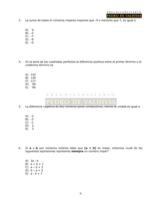 3. La suma de todos lo números impares mayores que -9 y menores que 7, es igual a 
4 
A) 0 
B) -2 
C) -7 
D) -8 
E) -9 
4. En la serie de los cuadrados perfectos la diferencia positiva entre el primer término y el 
undécimo término es 
A) 143 
B) 120 
C) 117 
D) 99 
E) 96 
5. La diferencia negativa de dos números pares consecutivos, menos la unidad es igual a 
A) -3 
B) -2 
C) -1 
D) 2 
E) 3 
6. Si a y b son números enteros tales que (a + b) es impar, entonces ¿cuál de las 
siguientes expresiones representa siempre un número impar? 
A) 3a · b 
B) a + b + 1 
C) a – b + 3 
D) b – a + 5 
E) a · b + 7 
 
