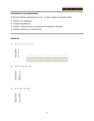 5 
PRIORIDAD DE LAS OPERACIONES 
Al efectuar distintas operaciones a la vez, se debe respetar el siguiente orden: 
 Resolver los paréntesis. 
 Realizar las potencias. 
 Realizar multiplicaciones y/o divisiones de izquierda a derecha. 
 Realizar adiciones y/o sustracciones. 
EJEMPLOS 
1. -1 · 1 + 1 – 1 : 1 + 1 = 
A) 4 
B) 3 
C) 2 
D) 1 
E) 0 
2. -8 + 4 · 3 + 12 : -6 = 
A) 2 
B) 0 
C) -12 
D) -14 
E) -18 
3. 2 – 2 · (6 – 3 · 2) = 
A) -14 
B) -10 
C) 0 
D) 2 
E) 10 
 