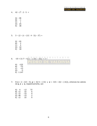 6 
4. 42 – 25 : 2 · 5 = 
A) -38 
B) -1 
C) 1 
D) 25 
E) 38 
5. 3 – {2 – 1 – (12 : 4 · 3) – 32} = 
A) -16 
B) 2 
C) 4 
D) 10 
E) 18 
6. -10 + 2{-7 – 4[11 – (-20) – 18]} + 3 = 
A) -125 
B) -72 
C) -13 
D) -3 
E) 1.147 
7. Si x = 2 – 2(3 – 5), y = -6[-5 – (-3)] y z = -3{5 – 2[2 – (-6)]}, entonces los valores 
de y, z y x, respectivamente, son 
A) 6 -12 72 
B) 12 33 6 
C) 12 -72 0 
D) 48 -72 2 
E) 12 33 0 
 