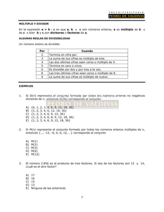 MÚLTIPLO Y DIVISOR 
En la expresión a = b · c en que a, b y c son números enteros, a es múltiplo de b y 
de c o bien b y c son divisores o factores de a. 
ALGUNAS REGLAS DE DIVISIBILIDAD 
Un número entero es divisible: 
Por Cuando 
2 Termina en cifra par. 
3 La suma de sus cifras es múltiplo de tres. 
4 Las dos últimas cifras sean ceros o múltiplo de 4. 
5 Termina en cero o cinco. 
6 Es divisible por dos y por tres a la vez. 
8 Las tres últimas cifras sean ceros o múltiplo de 8. 
9 La suma de sus cifras es múltiplo de nueve. 
7 
EJEMPLOS 
1. Si D(n) representa el conjunto formado por todos los números enteros no negativos 
divisores de n, entonces D(36) corresponde al conjunto 
A) {0, 1, 2, 3, 4, 6, 9, 12, 18, 36} 
B) {1, 2, 3, 4, 6, 12, 18, 36} 
C) {1, 2, 3, 4, 6, 9, 12, 36} 
D) {1, 2, 3, 4, 6, 8, 9, 12, 18, 36} 
E) {1, 2, 3, 4, 6, 9, 12, 18, 36} 
2. Si M(n) representa el conjunto formado por todos los números enteros múltiplos de n, 
entonces {…, -12, -6, 0, 6, 12, …} corresponde al conjunto 
A) M(1) 
B) M(2) 
C) M(3) 
D) M(6) 
E) M(12) 
3. El número 2.856 es el producto de tres factores. Si dos de los factores son 12 y 14, 
¿cuál es el otro factor? 
A) 17 
B) 16 
C) 15 
D) 13 
E) Ninguna de las anteriores 
 